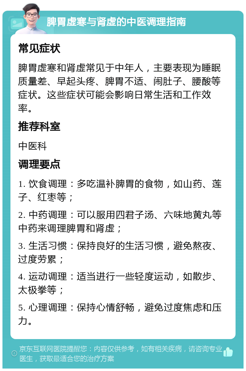 脾胃虚寒与肾虚的中医调理指南 常见症状 脾胃虚寒和肾虚常见于中年人，主要表现为睡眠质量差、早起头疼、脾胃不适、闹肚子、腰酸等症状。这些症状可能会影响日常生活和工作效率。 推荐科室 中医科 调理要点 1. 饮食调理：多吃温补脾胃的食物，如山药、莲子、红枣等； 2. 中药调理：可以服用四君子汤、六味地黄丸等中药来调理脾胃和肾虚； 3. 生活习惯：保持良好的生活习惯，避免熬夜、过度劳累； 4. 运动调理：适当进行一些轻度运动，如散步、太极拳等； 5. 心理调理：保持心情舒畅，避免过度焦虑和压力。