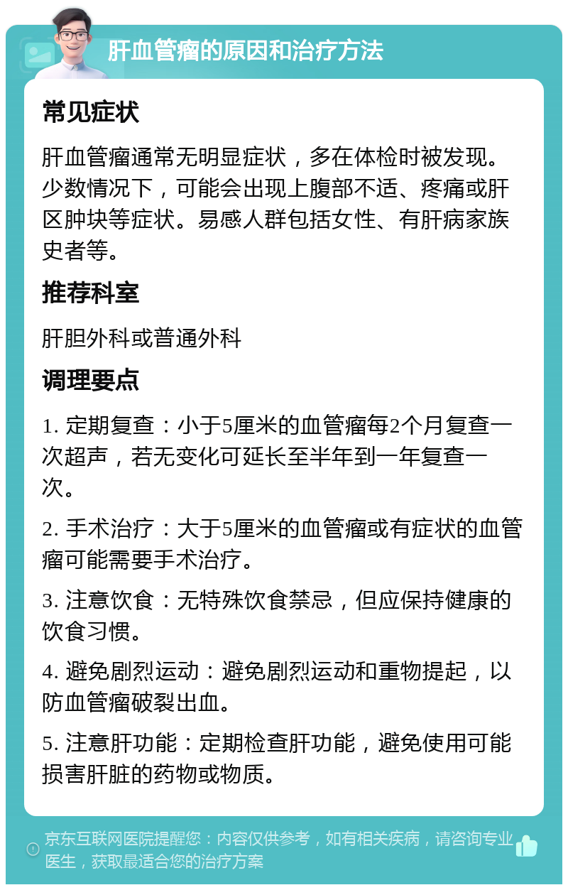 肝血管瘤的原因和治疗方法 常见症状 肝血管瘤通常无明显症状，多在体检时被发现。少数情况下，可能会出现上腹部不适、疼痛或肝区肿块等症状。易感人群包括女性、有肝病家族史者等。 推荐科室 肝胆外科或普通外科 调理要点 1. 定期复查：小于5厘米的血管瘤每2个月复查一次超声，若无变化可延长至半年到一年复查一次。 2. 手术治疗：大于5厘米的血管瘤或有症状的血管瘤可能需要手术治疗。 3. 注意饮食：无特殊饮食禁忌，但应保持健康的饮食习惯。 4. 避免剧烈运动：避免剧烈运动和重物提起，以防血管瘤破裂出血。 5. 注意肝功能：定期检查肝功能，避免使用可能损害肝脏的药物或物质。