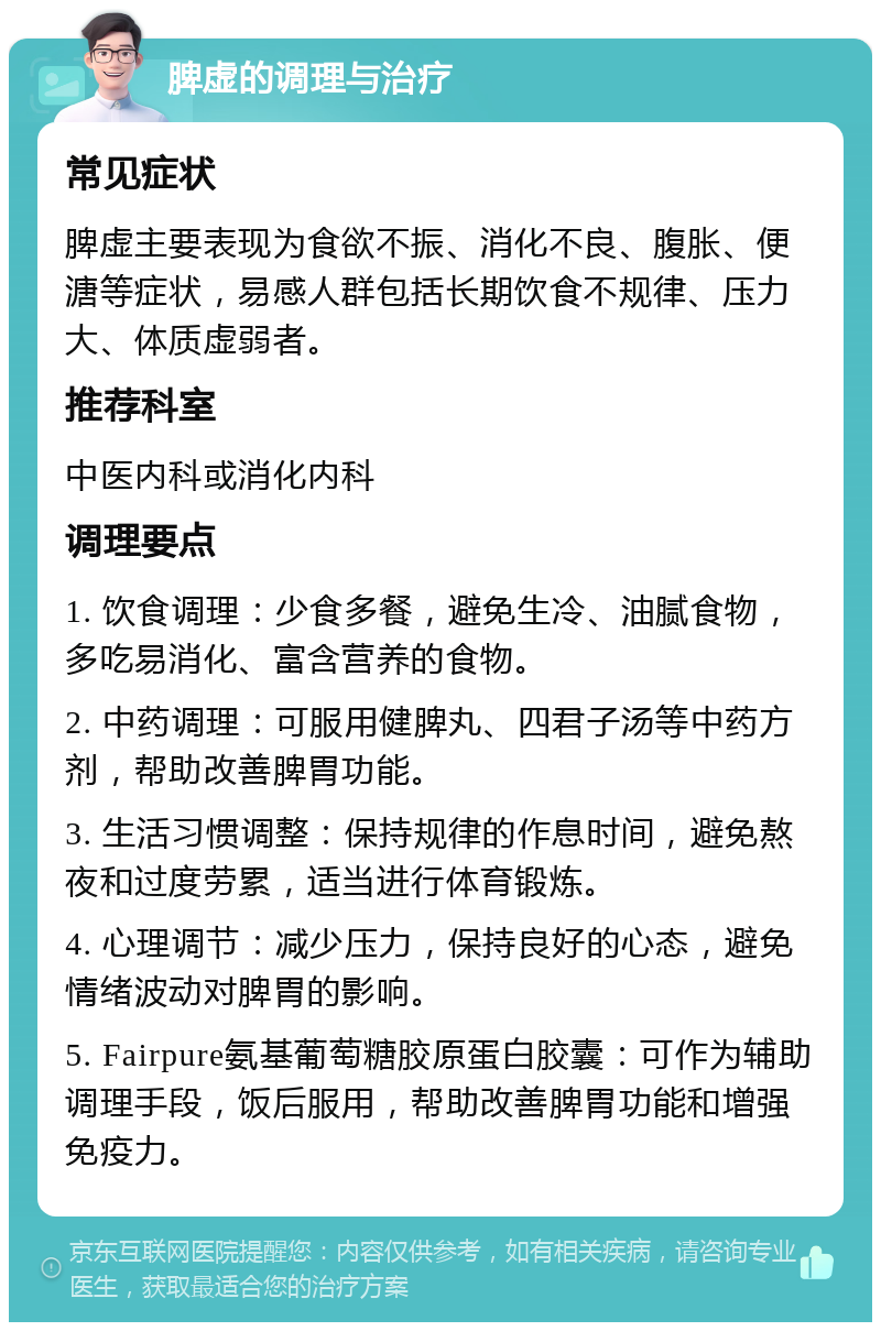 脾虚的调理与治疗 常见症状 脾虚主要表现为食欲不振、消化不良、腹胀、便溏等症状，易感人群包括长期饮食不规律、压力大、体质虚弱者。 推荐科室 中医内科或消化内科 调理要点 1. 饮食调理：少食多餐，避免生冷、油腻食物，多吃易消化、富含营养的食物。 2. 中药调理：可服用健脾丸、四君子汤等中药方剂，帮助改善脾胃功能。 3. 生活习惯调整：保持规律的作息时间，避免熬夜和过度劳累，适当进行体育锻炼。 4. 心理调节：减少压力，保持良好的心态，避免情绪波动对脾胃的影响。 5. Fairpure氨基葡萄糖胶原蛋白胶囊：可作为辅助调理手段，饭后服用，帮助改善脾胃功能和增强免疫力。