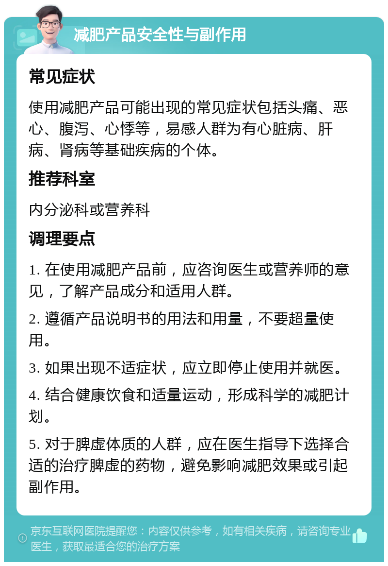 减肥产品安全性与副作用 常见症状 使用减肥产品可能出现的常见症状包括头痛、恶心、腹泻、心悸等，易感人群为有心脏病、肝病、肾病等基础疾病的个体。 推荐科室 内分泌科或营养科 调理要点 1. 在使用减肥产品前，应咨询医生或营养师的意见，了解产品成分和适用人群。 2. 遵循产品说明书的用法和用量，不要超量使用。 3. 如果出现不适症状，应立即停止使用并就医。 4. 结合健康饮食和适量运动，形成科学的减肥计划。 5. 对于脾虚体质的人群，应在医生指导下选择合适的治疗脾虚的药物，避免影响减肥效果或引起副作用。