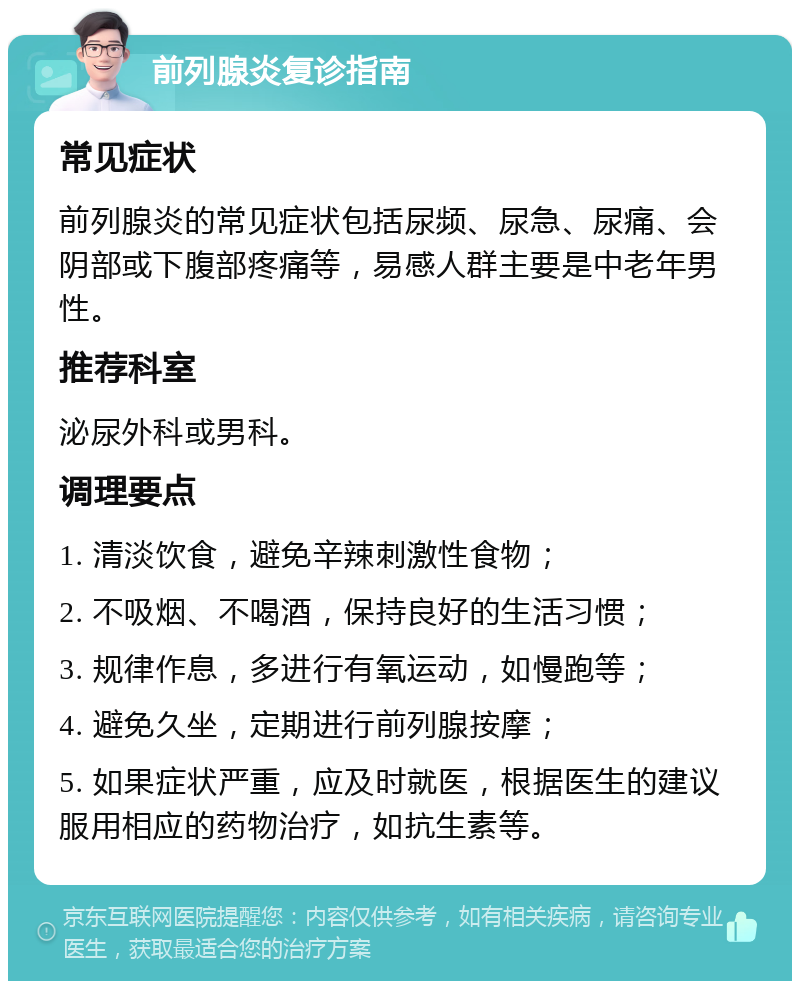 前列腺炎复诊指南 常见症状 前列腺炎的常见症状包括尿频、尿急、尿痛、会阴部或下腹部疼痛等，易感人群主要是中老年男性。 推荐科室 泌尿外科或男科。 调理要点 1. 清淡饮食，避免辛辣刺激性食物； 2. 不吸烟、不喝酒，保持良好的生活习惯； 3. 规律作息，多进行有氧运动，如慢跑等； 4. 避免久坐，定期进行前列腺按摩； 5. 如果症状严重，应及时就医，根据医生的建议服用相应的药物治疗，如抗生素等。