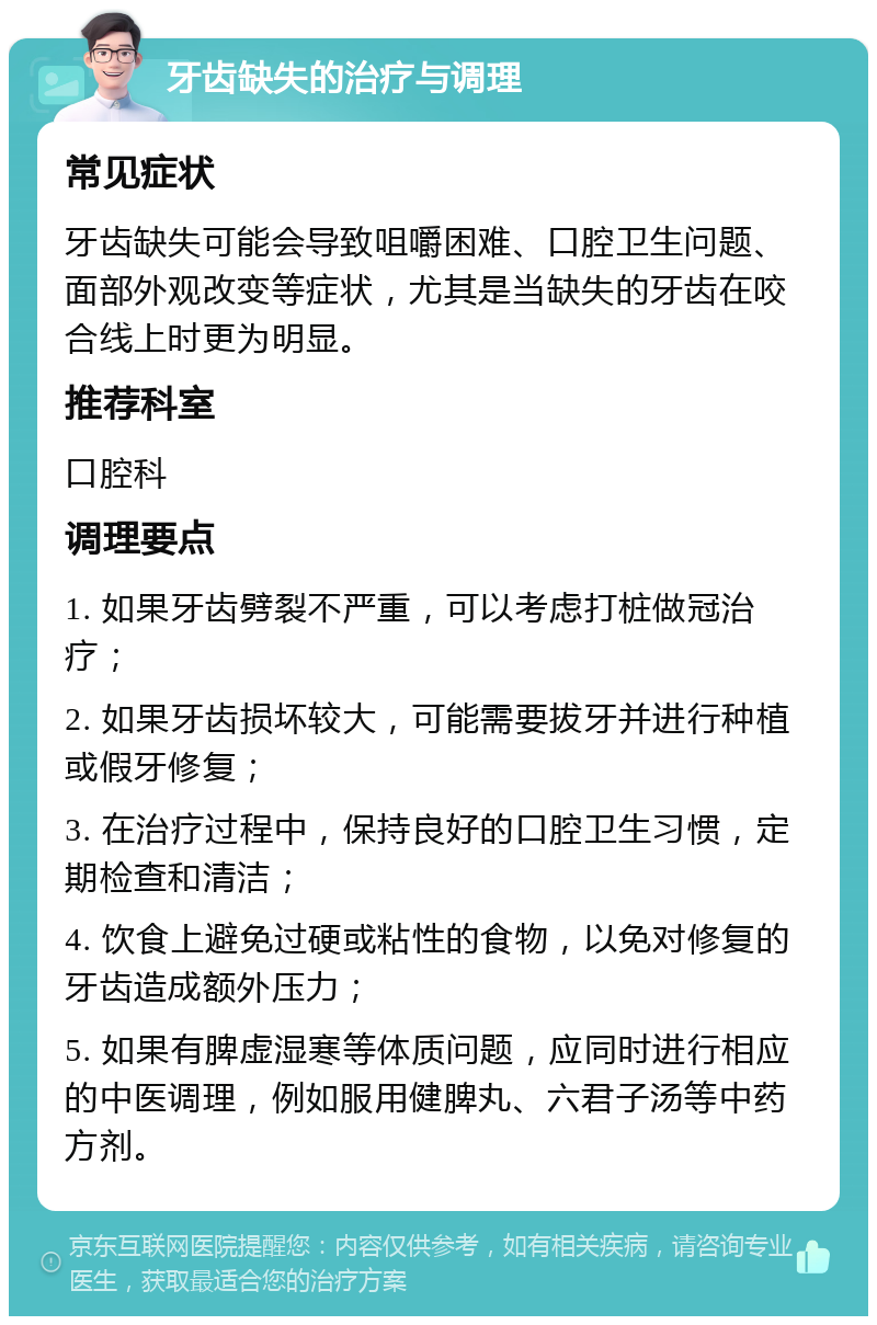 牙齿缺失的治疗与调理 常见症状 牙齿缺失可能会导致咀嚼困难、口腔卫生问题、面部外观改变等症状，尤其是当缺失的牙齿在咬合线上时更为明显。 推荐科室 口腔科 调理要点 1. 如果牙齿劈裂不严重，可以考虑打桩做冠治疗； 2. 如果牙齿损坏较大，可能需要拔牙并进行种植或假牙修复； 3. 在治疗过程中，保持良好的口腔卫生习惯，定期检查和清洁； 4. 饮食上避免过硬或粘性的食物，以免对修复的牙齿造成额外压力； 5. 如果有脾虚湿寒等体质问题，应同时进行相应的中医调理，例如服用健脾丸、六君子汤等中药方剂。