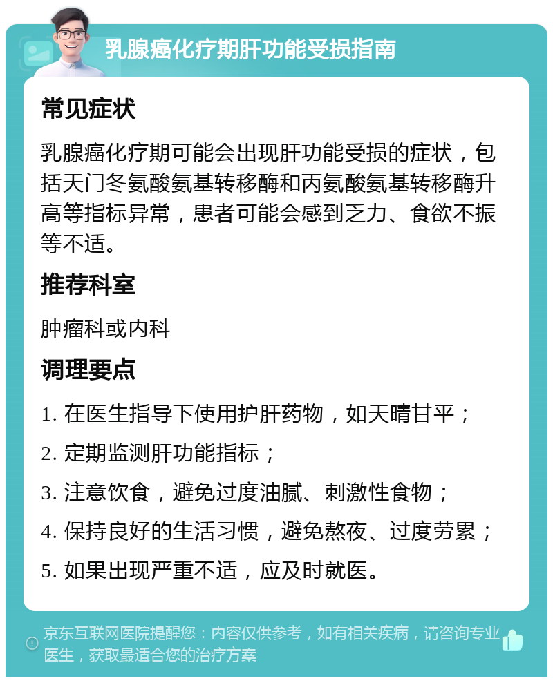 乳腺癌化疗期肝功能受损指南 常见症状 乳腺癌化疗期可能会出现肝功能受损的症状，包括天门冬氨酸氨基转移酶和丙氨酸氨基转移酶升高等指标异常，患者可能会感到乏力、食欲不振等不适。 推荐科室 肿瘤科或内科 调理要点 1. 在医生指导下使用护肝药物，如天晴甘平； 2. 定期监测肝功能指标； 3. 注意饮食，避免过度油腻、刺激性食物； 4. 保持良好的生活习惯，避免熬夜、过度劳累； 5. 如果出现严重不适，应及时就医。