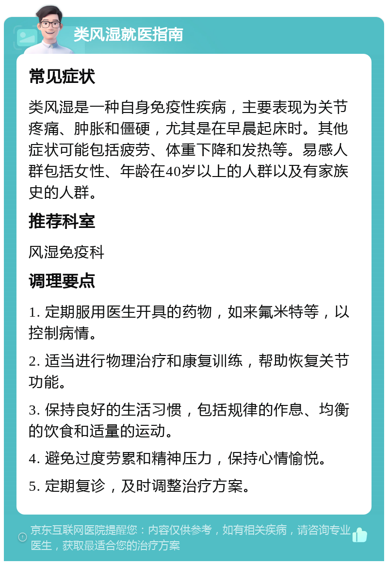 类风湿就医指南 常见症状 类风湿是一种自身免疫性疾病，主要表现为关节疼痛、肿胀和僵硬，尤其是在早晨起床时。其他症状可能包括疲劳、体重下降和发热等。易感人群包括女性、年龄在40岁以上的人群以及有家族史的人群。 推荐科室 风湿免疫科 调理要点 1. 定期服用医生开具的药物，如来氟米特等，以控制病情。 2. 适当进行物理治疗和康复训练，帮助恢复关节功能。 3. 保持良好的生活习惯，包括规律的作息、均衡的饮食和适量的运动。 4. 避免过度劳累和精神压力，保持心情愉悦。 5. 定期复诊，及时调整治疗方案。