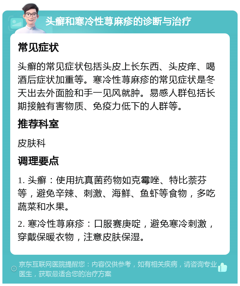 头癣和寒冷性荨麻疹的诊断与治疗 常见症状 头癣的常见症状包括头皮上长东西、头皮痒、喝酒后症状加重等。寒冷性荨麻疹的常见症状是冬天出去外面脸和手一见风就肿。易感人群包括长期接触有害物质、免疫力低下的人群等。 推荐科室 皮肤科 调理要点 1. 头癣：使用抗真菌药物如克霉唑、特比萘芬等，避免辛辣、刺激、海鲜、鱼虾等食物，多吃蔬菜和水果。 2. 寒冷性荨麻疹：口服赛庚啶，避免寒冷刺激，穿戴保暖衣物，注意皮肤保湿。