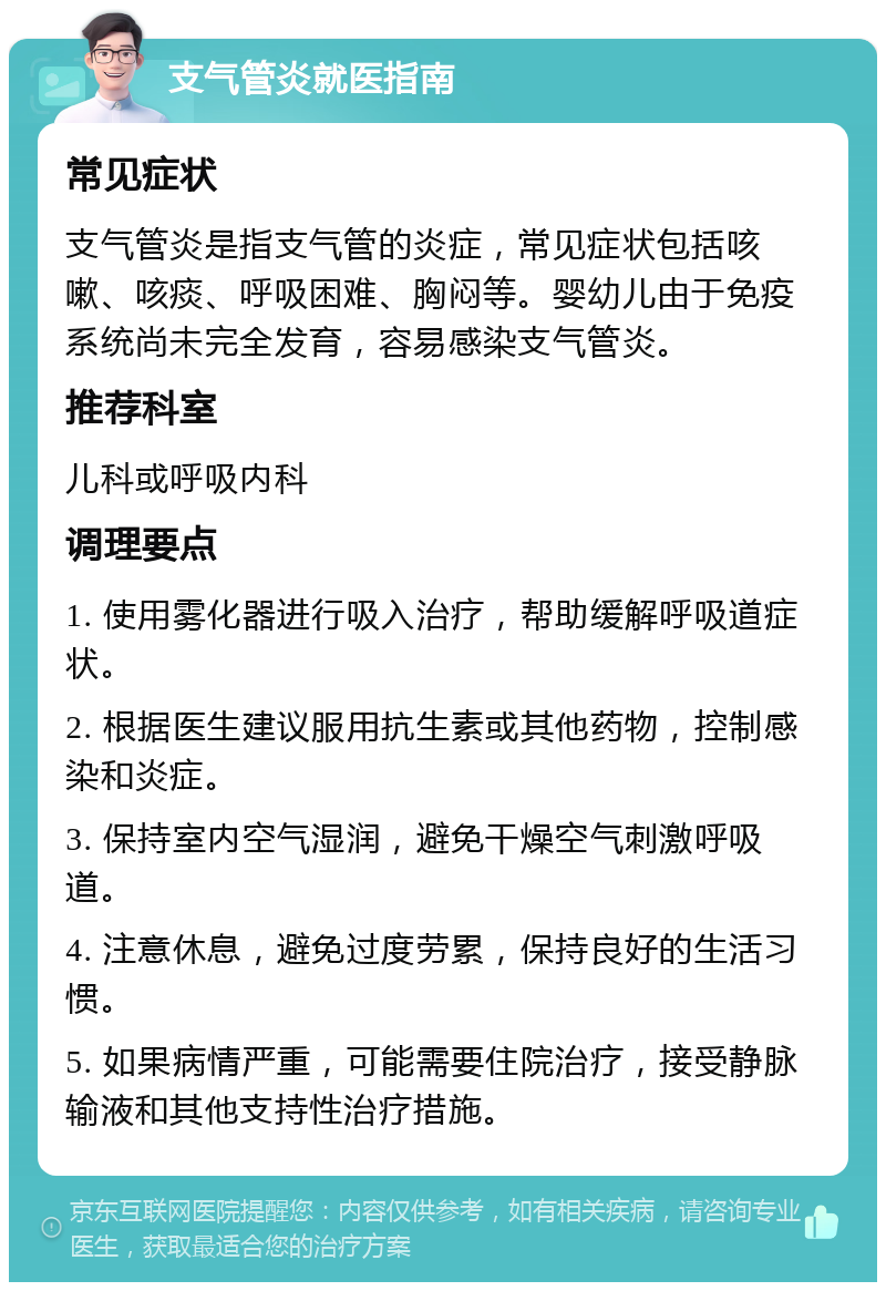 支气管炎就医指南 常见症状 支气管炎是指支气管的炎症，常见症状包括咳嗽、咳痰、呼吸困难、胸闷等。婴幼儿由于免疫系统尚未完全发育，容易感染支气管炎。 推荐科室 儿科或呼吸内科 调理要点 1. 使用雾化器进行吸入治疗，帮助缓解呼吸道症状。 2. 根据医生建议服用抗生素或其他药物，控制感染和炎症。 3. 保持室内空气湿润，避免干燥空气刺激呼吸道。 4. 注意休息，避免过度劳累，保持良好的生活习惯。 5. 如果病情严重，可能需要住院治疗，接受静脉输液和其他支持性治疗措施。