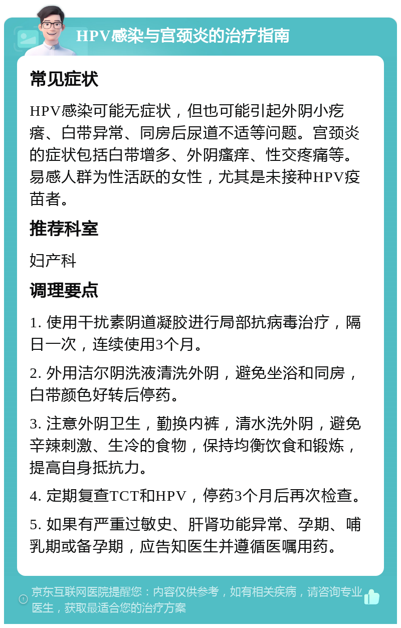 HPV感染与宫颈炎的治疗指南 常见症状 HPV感染可能无症状，但也可能引起外阴小疙瘩、白带异常、同房后尿道不适等问题。宫颈炎的症状包括白带增多、外阴瘙痒、性交疼痛等。易感人群为性活跃的女性，尤其是未接种HPV疫苗者。 推荐科室 妇产科 调理要点 1. 使用干扰素阴道凝胶进行局部抗病毒治疗，隔日一次，连续使用3个月。 2. 外用洁尔阴洗液清洗外阴，避免坐浴和同房，白带颜色好转后停药。 3. 注意外阴卫生，勤换内裤，清水洗外阴，避免辛辣刺激、生冷的食物，保持均衡饮食和锻炼，提高自身抵抗力。 4. 定期复查TCT和HPV，停药3个月后再次检查。 5. 如果有严重过敏史、肝肾功能异常、孕期、哺乳期或备孕期，应告知医生并遵循医嘱用药。