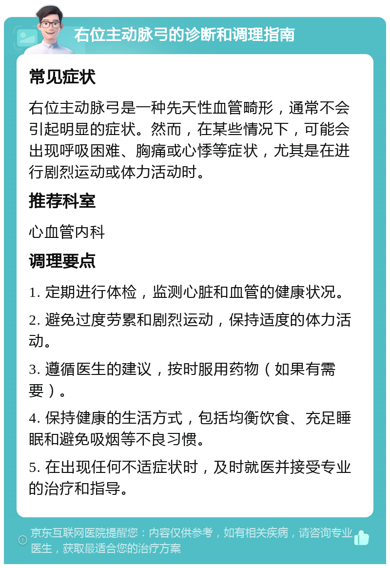 右位主动脉弓的诊断和调理指南 常见症状 右位主动脉弓是一种先天性血管畸形，通常不会引起明显的症状。然而，在某些情况下，可能会出现呼吸困难、胸痛或心悸等症状，尤其是在进行剧烈运动或体力活动时。 推荐科室 心血管内科 调理要点 1. 定期进行体检，监测心脏和血管的健康状况。 2. 避免过度劳累和剧烈运动，保持适度的体力活动。 3. 遵循医生的建议，按时服用药物（如果有需要）。 4. 保持健康的生活方式，包括均衡饮食、充足睡眠和避免吸烟等不良习惯。 5. 在出现任何不适症状时，及时就医并接受专业的治疗和指导。