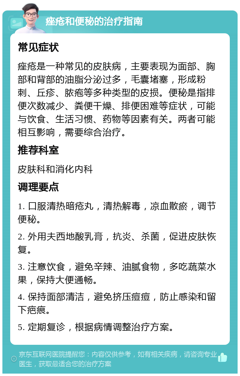 痤疮和便秘的治疗指南 常见症状 痤疮是一种常见的皮肤病，主要表现为面部、胸部和背部的油脂分泌过多，毛囊堵塞，形成粉刺、丘疹、脓疱等多种类型的皮损。便秘是指排便次数减少、粪便干燥、排便困难等症状，可能与饮食、生活习惯、药物等因素有关。两者可能相互影响，需要综合治疗。 推荐科室 皮肤科和消化内科 调理要点 1. 口服清热暗疮丸，清热解毒，凉血散瘀，调节便秘。 2. 外用夫西地酸乳膏，抗炎、杀菌，促进皮肤恢复。 3. 注意饮食，避免辛辣、油腻食物，多吃蔬菜水果，保持大便通畅。 4. 保持面部清洁，避免挤压痘痘，防止感染和留下疤痕。 5. 定期复诊，根据病情调整治疗方案。