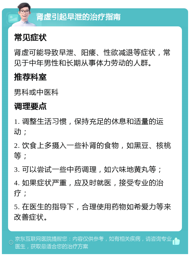 肾虚引起早泄的治疗指南 常见症状 肾虚可能导致早泄、阳痿、性欲减退等症状，常见于中年男性和长期从事体力劳动的人群。 推荐科室 男科或中医科 调理要点 1. 调整生活习惯，保持充足的休息和适量的运动； 2. 饮食上多摄入一些补肾的食物，如黑豆、核桃等； 3. 可以尝试一些中药调理，如六味地黄丸等； 4. 如果症状严重，应及时就医，接受专业的治疗； 5. 在医生的指导下，合理使用药物如希爱力等来改善症状。