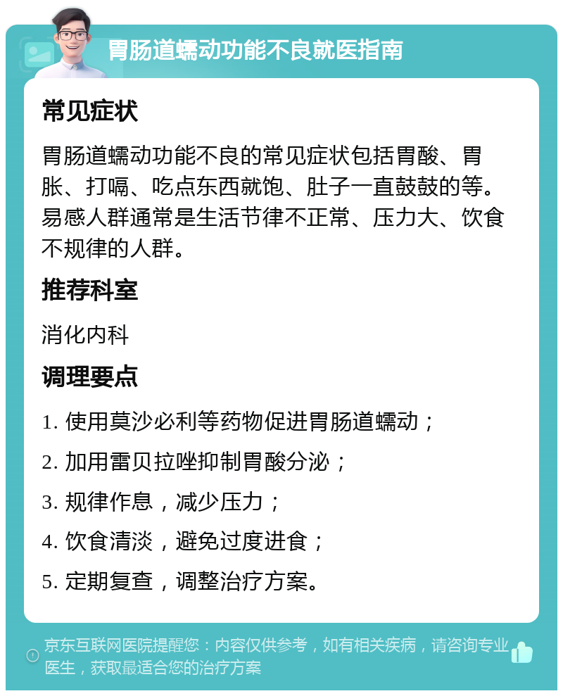 胃肠道蠕动功能不良就医指南 常见症状 胃肠道蠕动功能不良的常见症状包括胃酸、胃胀、打嗝、吃点东西就饱、肚子一直鼓鼓的等。易感人群通常是生活节律不正常、压力大、饮食不规律的人群。 推荐科室 消化内科 调理要点 1. 使用莫沙必利等药物促进胃肠道蠕动； 2. 加用雷贝拉唑抑制胃酸分泌； 3. 规律作息，减少压力； 4. 饮食清淡，避免过度进食； 5. 定期复查，调整治疗方案。