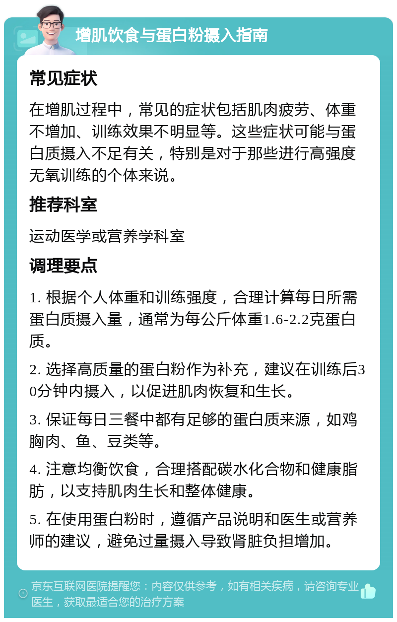 增肌饮食与蛋白粉摄入指南 常见症状 在增肌过程中，常见的症状包括肌肉疲劳、体重不增加、训练效果不明显等。这些症状可能与蛋白质摄入不足有关，特别是对于那些进行高强度无氧训练的个体来说。 推荐科室 运动医学或营养学科室 调理要点 1. 根据个人体重和训练强度，合理计算每日所需蛋白质摄入量，通常为每公斤体重1.6-2.2克蛋白质。 2. 选择高质量的蛋白粉作为补充，建议在训练后30分钟内摄入，以促进肌肉恢复和生长。 3. 保证每日三餐中都有足够的蛋白质来源，如鸡胸肉、鱼、豆类等。 4. 注意均衡饮食，合理搭配碳水化合物和健康脂肪，以支持肌肉生长和整体健康。 5. 在使用蛋白粉时，遵循产品说明和医生或营养师的建议，避免过量摄入导致肾脏负担增加。