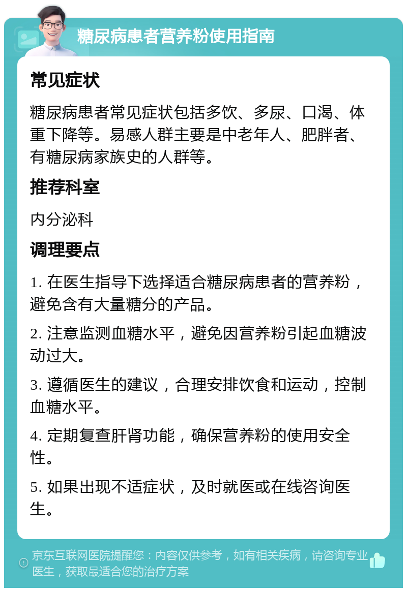 糖尿病患者营养粉使用指南 常见症状 糖尿病患者常见症状包括多饮、多尿、口渴、体重下降等。易感人群主要是中老年人、肥胖者、有糖尿病家族史的人群等。 推荐科室 内分泌科 调理要点 1. 在医生指导下选择适合糖尿病患者的营养粉，避免含有大量糖分的产品。 2. 注意监测血糖水平，避免因营养粉引起血糖波动过大。 3. 遵循医生的建议，合理安排饮食和运动，控制血糖水平。 4. 定期复查肝肾功能，确保营养粉的使用安全性。 5. 如果出现不适症状，及时就医或在线咨询医生。