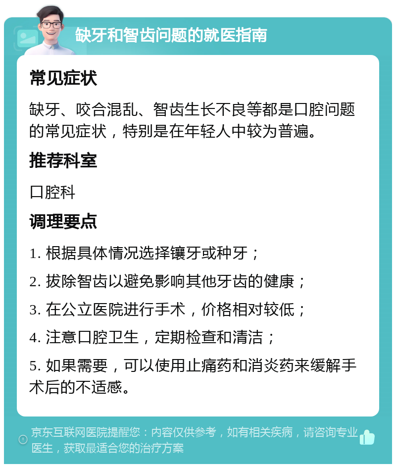 缺牙和智齿问题的就医指南 常见症状 缺牙、咬合混乱、智齿生长不良等都是口腔问题的常见症状，特别是在年轻人中较为普遍。 推荐科室 口腔科 调理要点 1. 根据具体情况选择镶牙或种牙； 2. 拔除智齿以避免影响其他牙齿的健康； 3. 在公立医院进行手术，价格相对较低； 4. 注意口腔卫生，定期检查和清洁； 5. 如果需要，可以使用止痛药和消炎药来缓解手术后的不适感。