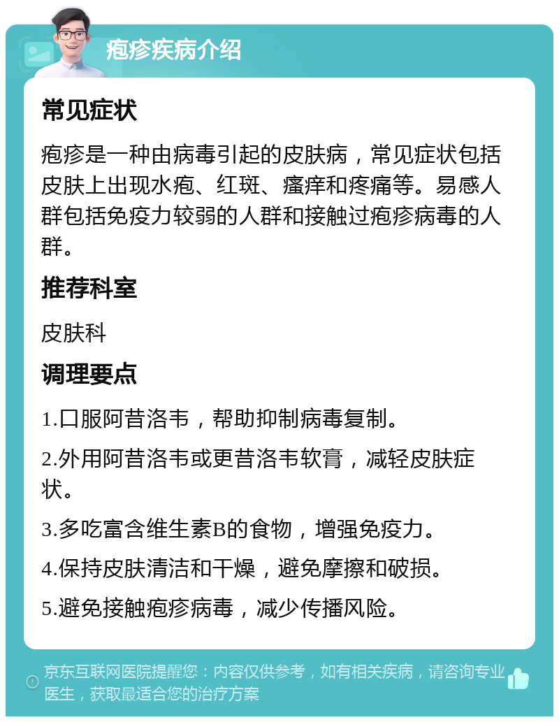 疱疹疾病介绍 常见症状 疱疹是一种由病毒引起的皮肤病，常见症状包括皮肤上出现水疱、红斑、瘙痒和疼痛等。易感人群包括免疫力较弱的人群和接触过疱疹病毒的人群。 推荐科室 皮肤科 调理要点 1.口服阿昔洛韦，帮助抑制病毒复制。 2.外用阿昔洛韦或更昔洛韦软膏，减轻皮肤症状。 3.多吃富含维生素B的食物，增强免疫力。 4.保持皮肤清洁和干燥，避免摩擦和破损。 5.避免接触疱疹病毒，减少传播风险。