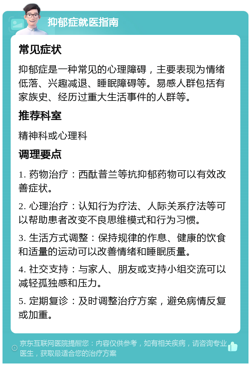 抑郁症就医指南 常见症状 抑郁症是一种常见的心理障碍，主要表现为情绪低落、兴趣减退、睡眠障碍等。易感人群包括有家族史、经历过重大生活事件的人群等。 推荐科室 精神科或心理科 调理要点 1. 药物治疗：西酞普兰等抗抑郁药物可以有效改善症状。 2. 心理治疗：认知行为疗法、人际关系疗法等可以帮助患者改变不良思维模式和行为习惯。 3. 生活方式调整：保持规律的作息、健康的饮食和适量的运动可以改善情绪和睡眠质量。 4. 社交支持：与家人、朋友或支持小组交流可以减轻孤独感和压力。 5. 定期复诊：及时调整治疗方案，避免病情反复或加重。