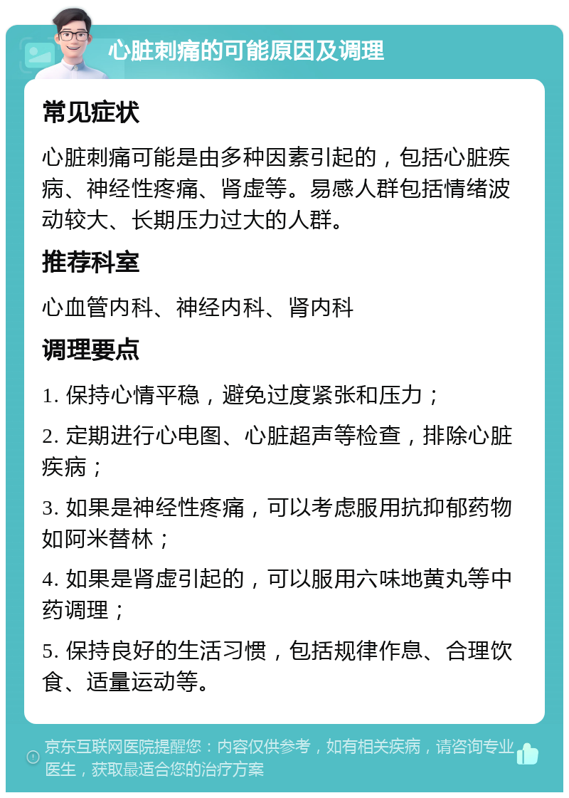 心脏刺痛的可能原因及调理 常见症状 心脏刺痛可能是由多种因素引起的，包括心脏疾病、神经性疼痛、肾虚等。易感人群包括情绪波动较大、长期压力过大的人群。 推荐科室 心血管内科、神经内科、肾内科 调理要点 1. 保持心情平稳，避免过度紧张和压力； 2. 定期进行心电图、心脏超声等检查，排除心脏疾病； 3. 如果是神经性疼痛，可以考虑服用抗抑郁药物如阿米替林； 4. 如果是肾虚引起的，可以服用六味地黄丸等中药调理； 5. 保持良好的生活习惯，包括规律作息、合理饮食、适量运动等。