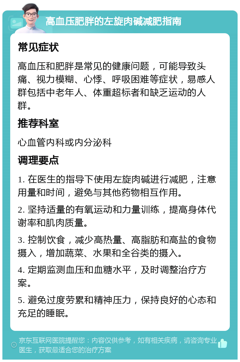 高血压肥胖的左旋肉碱减肥指南 常见症状 高血压和肥胖是常见的健康问题，可能导致头痛、视力模糊、心悸、呼吸困难等症状，易感人群包括中老年人、体重超标者和缺乏运动的人群。 推荐科室 心血管内科或内分泌科 调理要点 1. 在医生的指导下使用左旋肉碱进行减肥，注意用量和时间，避免与其他药物相互作用。 2. 坚持适量的有氧运动和力量训练，提高身体代谢率和肌肉质量。 3. 控制饮食，减少高热量、高脂肪和高盐的食物摄入，增加蔬菜、水果和全谷类的摄入。 4. 定期监测血压和血糖水平，及时调整治疗方案。 5. 避免过度劳累和精神压力，保持良好的心态和充足的睡眠。