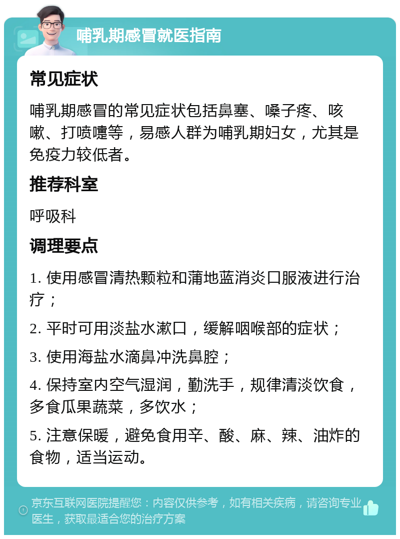 哺乳期感冒就医指南 常见症状 哺乳期感冒的常见症状包括鼻塞、嗓子疼、咳嗽、打喷嚏等，易感人群为哺乳期妇女，尤其是免疫力较低者。 推荐科室 呼吸科 调理要点 1. 使用感冒清热颗粒和蒲地蓝消炎口服液进行治疗； 2. 平时可用淡盐水漱口，缓解咽喉部的症状； 3. 使用海盐水滴鼻冲洗鼻腔； 4. 保持室内空气湿润，勤洗手，规律清淡饮食，多食瓜果蔬菜，多饮水； 5. 注意保暖，避免食用辛、酸、麻、辣、油炸的食物，适当运动。