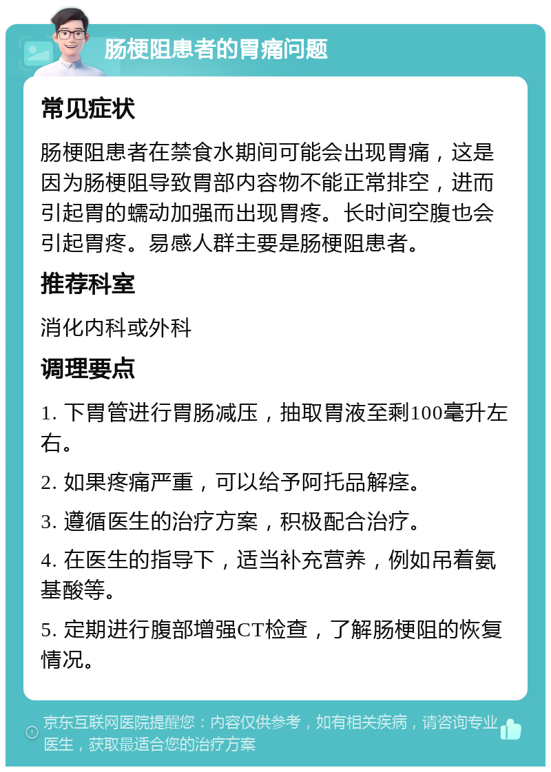 肠梗阻患者的胃痛问题 常见症状 肠梗阻患者在禁食水期间可能会出现胃痛，这是因为肠梗阻导致胃部内容物不能正常排空，进而引起胃的蠕动加强而出现胃疼。长时间空腹也会引起胃疼。易感人群主要是肠梗阻患者。 推荐科室 消化内科或外科 调理要点 1. 下胃管进行胃肠减压，抽取胃液至剩100毫升左右。 2. 如果疼痛严重，可以给予阿托品解痉。 3. 遵循医生的治疗方案，积极配合治疗。 4. 在医生的指导下，适当补充营养，例如吊着氨基酸等。 5. 定期进行腹部增强CT检查，了解肠梗阻的恢复情况。