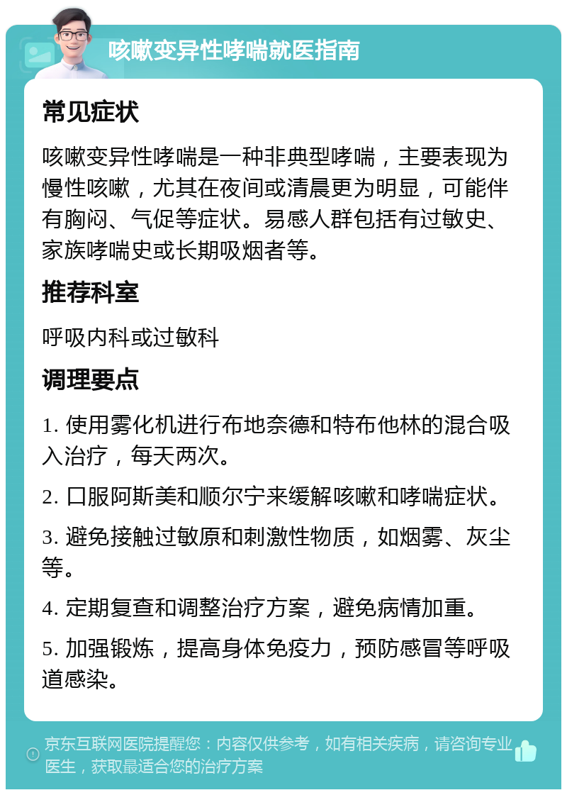 咳嗽变异性哮喘就医指南 常见症状 咳嗽变异性哮喘是一种非典型哮喘，主要表现为慢性咳嗽，尤其在夜间或清晨更为明显，可能伴有胸闷、气促等症状。易感人群包括有过敏史、家族哮喘史或长期吸烟者等。 推荐科室 呼吸内科或过敏科 调理要点 1. 使用雾化机进行布地奈德和特布他林的混合吸入治疗，每天两次。 2. 口服阿斯美和顺尔宁来缓解咳嗽和哮喘症状。 3. 避免接触过敏原和刺激性物质，如烟雾、灰尘等。 4. 定期复查和调整治疗方案，避免病情加重。 5. 加强锻炼，提高身体免疫力，预防感冒等呼吸道感染。