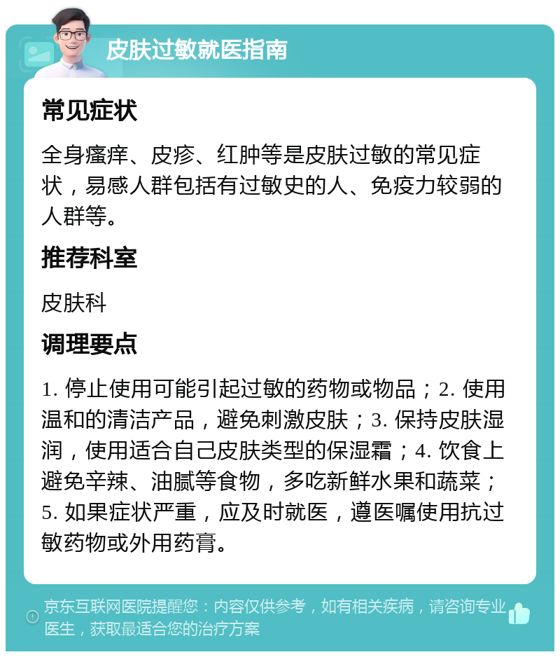 皮肤过敏就医指南 常见症状 全身瘙痒、皮疹、红肿等是皮肤过敏的常见症状，易感人群包括有过敏史的人、免疫力较弱的人群等。 推荐科室 皮肤科 调理要点 1. 停止使用可能引起过敏的药物或物品；2. 使用温和的清洁产品，避免刺激皮肤；3. 保持皮肤湿润，使用适合自己皮肤类型的保湿霜；4. 饮食上避免辛辣、油腻等食物，多吃新鲜水果和蔬菜；5. 如果症状严重，应及时就医，遵医嘱使用抗过敏药物或外用药膏。