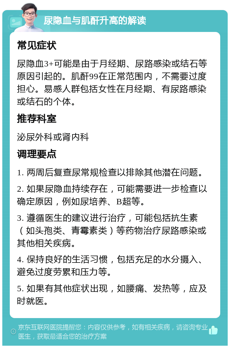 尿隐血与肌酐升高的解读 常见症状 尿隐血3+可能是由于月经期、尿路感染或结石等原因引起的。肌酐99在正常范围内，不需要过度担心。易感人群包括女性在月经期、有尿路感染或结石的个体。 推荐科室 泌尿外科或肾内科 调理要点 1. 两周后复查尿常规检查以排除其他潜在问题。 2. 如果尿隐血持续存在，可能需要进一步检查以确定原因，例如尿培养、B超等。 3. 遵循医生的建议进行治疗，可能包括抗生素（如头孢类、青霉素类）等药物治疗尿路感染或其他相关疾病。 4. 保持良好的生活习惯，包括充足的水分摄入、避免过度劳累和压力等。 5. 如果有其他症状出现，如腰痛、发热等，应及时就医。