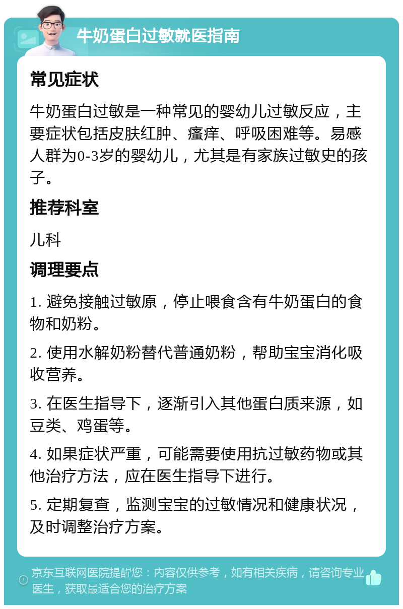 牛奶蛋白过敏就医指南 常见症状 牛奶蛋白过敏是一种常见的婴幼儿过敏反应，主要症状包括皮肤红肿、瘙痒、呼吸困难等。易感人群为0-3岁的婴幼儿，尤其是有家族过敏史的孩子。 推荐科室 儿科 调理要点 1. 避免接触过敏原，停止喂食含有牛奶蛋白的食物和奶粉。 2. 使用水解奶粉替代普通奶粉，帮助宝宝消化吸收营养。 3. 在医生指导下，逐渐引入其他蛋白质来源，如豆类、鸡蛋等。 4. 如果症状严重，可能需要使用抗过敏药物或其他治疗方法，应在医生指导下进行。 5. 定期复查，监测宝宝的过敏情况和健康状况，及时调整治疗方案。