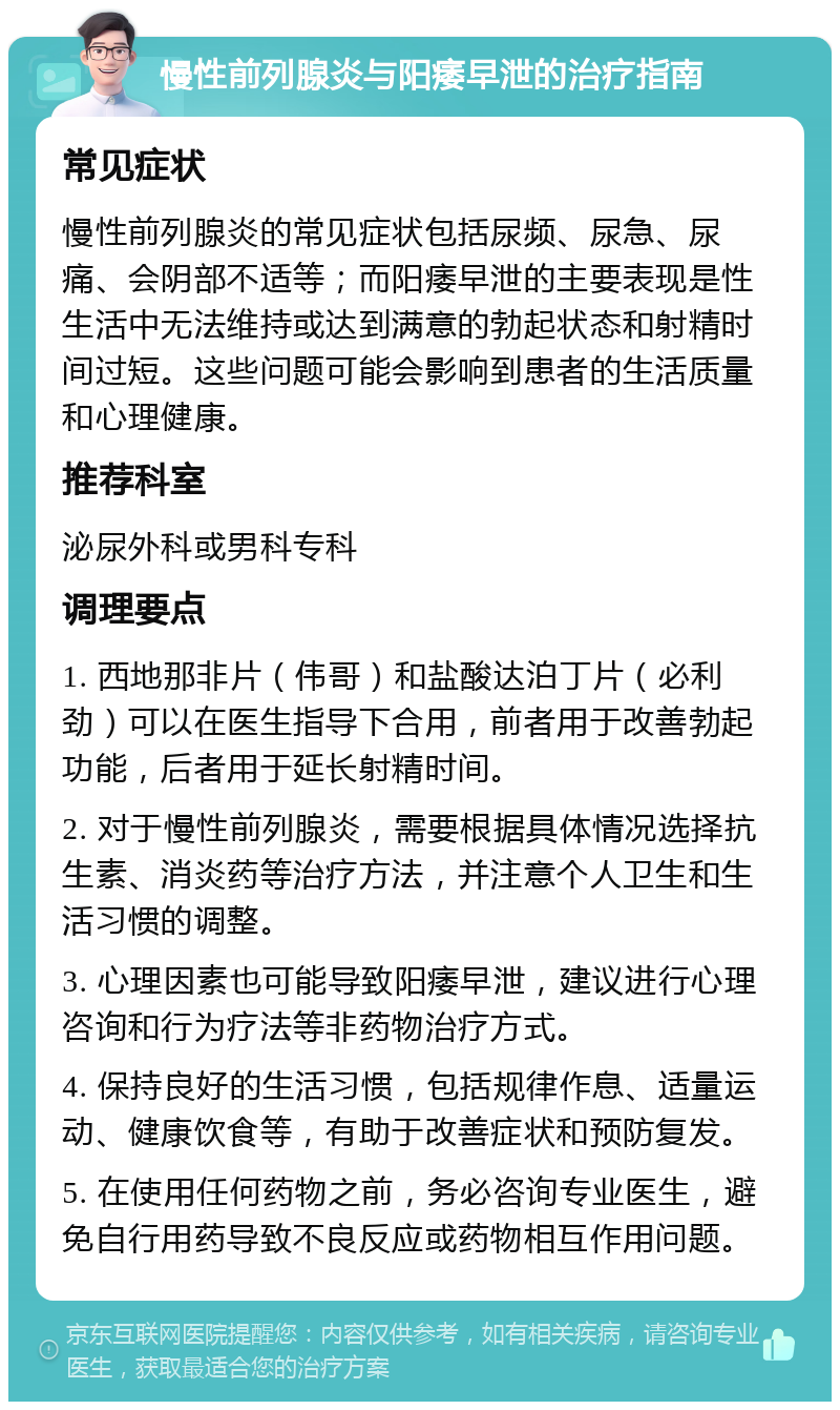 慢性前列腺炎与阳痿早泄的治疗指南 常见症状 慢性前列腺炎的常见症状包括尿频、尿急、尿痛、会阴部不适等；而阳痿早泄的主要表现是性生活中无法维持或达到满意的勃起状态和射精时间过短。这些问题可能会影响到患者的生活质量和心理健康。 推荐科室 泌尿外科或男科专科 调理要点 1. 西地那非片（伟哥）和盐酸达泊丁片（必利劲）可以在医生指导下合用，前者用于改善勃起功能，后者用于延长射精时间。 2. 对于慢性前列腺炎，需要根据具体情况选择抗生素、消炎药等治疗方法，并注意个人卫生和生活习惯的调整。 3. 心理因素也可能导致阳痿早泄，建议进行心理咨询和行为疗法等非药物治疗方式。 4. 保持良好的生活习惯，包括规律作息、适量运动、健康饮食等，有助于改善症状和预防复发。 5. 在使用任何药物之前，务必咨询专业医生，避免自行用药导致不良反应或药物相互作用问题。