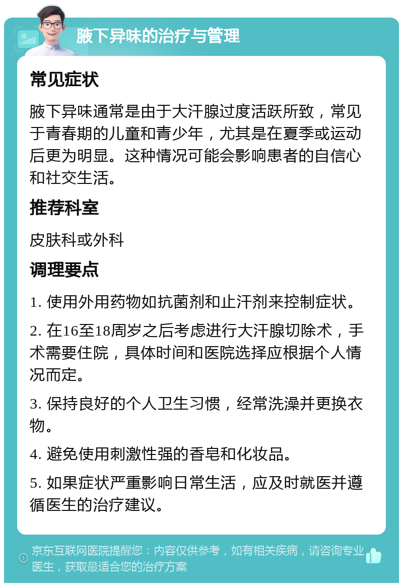 腋下异味的治疗与管理 常见症状 腋下异味通常是由于大汗腺过度活跃所致，常见于青春期的儿童和青少年，尤其是在夏季或运动后更为明显。这种情况可能会影响患者的自信心和社交生活。 推荐科室 皮肤科或外科 调理要点 1. 使用外用药物如抗菌剂和止汗剂来控制症状。 2. 在16至18周岁之后考虑进行大汗腺切除术，手术需要住院，具体时间和医院选择应根据个人情况而定。 3. 保持良好的个人卫生习惯，经常洗澡并更换衣物。 4. 避免使用刺激性强的香皂和化妆品。 5. 如果症状严重影响日常生活，应及时就医并遵循医生的治疗建议。