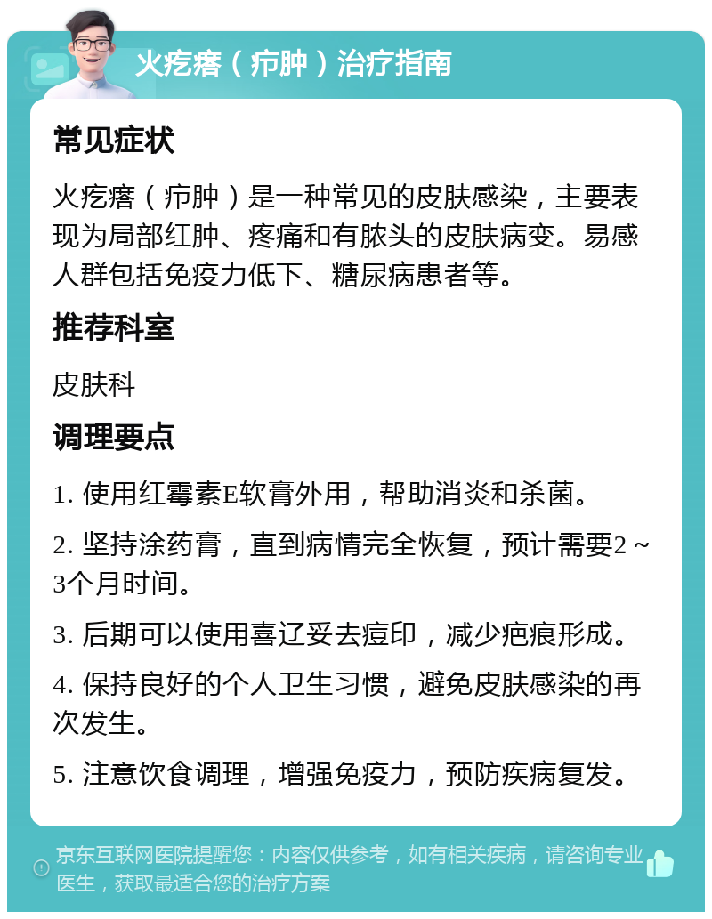 火疙瘩（疖肿）治疗指南 常见症状 火疙瘩（疖肿）是一种常见的皮肤感染，主要表现为局部红肿、疼痛和有脓头的皮肤病变。易感人群包括免疫力低下、糖尿病患者等。 推荐科室 皮肤科 调理要点 1. 使用红霉素E软膏外用，帮助消炎和杀菌。 2. 坚持涂药膏，直到病情完全恢复，预计需要2～3个月时间。 3. 后期可以使用喜辽妥去痘印，减少疤痕形成。 4. 保持良好的个人卫生习惯，避免皮肤感染的再次发生。 5. 注意饮食调理，增强免疫力，预防疾病复发。