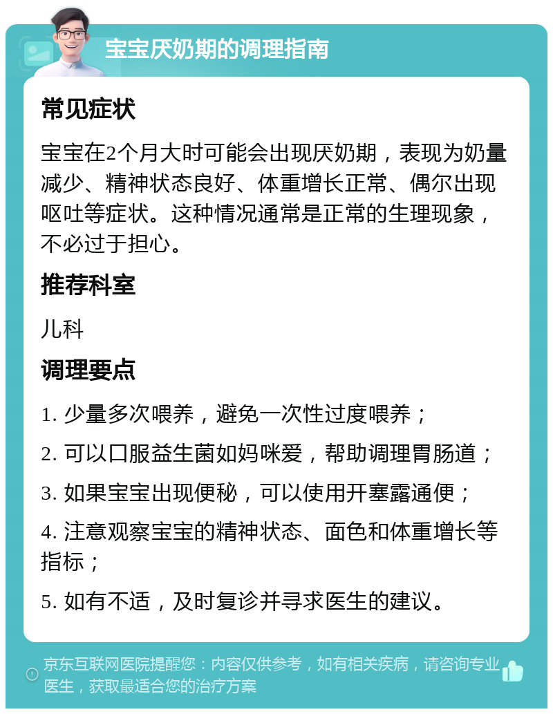 宝宝厌奶期的调理指南 常见症状 宝宝在2个月大时可能会出现厌奶期，表现为奶量减少、精神状态良好、体重增长正常、偶尔出现呕吐等症状。这种情况通常是正常的生理现象，不必过于担心。 推荐科室 儿科 调理要点 1. 少量多次喂养，避免一次性过度喂养； 2. 可以口服益生菌如妈咪爱，帮助调理胃肠道； 3. 如果宝宝出现便秘，可以使用开塞露通便； 4. 注意观察宝宝的精神状态、面色和体重增长等指标； 5. 如有不适，及时复诊并寻求医生的建议。