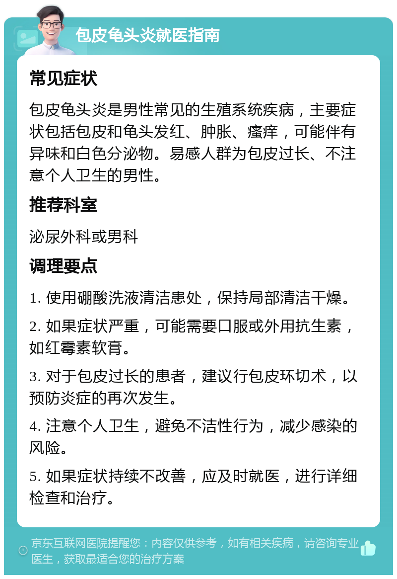 包皮龟头炎就医指南 常见症状 包皮龟头炎是男性常见的生殖系统疾病，主要症状包括包皮和龟头发红、肿胀、瘙痒，可能伴有异味和白色分泌物。易感人群为包皮过长、不注意个人卫生的男性。 推荐科室 泌尿外科或男科 调理要点 1. 使用硼酸洗液清洁患处，保持局部清洁干燥。 2. 如果症状严重，可能需要口服或外用抗生素，如红霉素软膏。 3. 对于包皮过长的患者，建议行包皮环切术，以预防炎症的再次发生。 4. 注意个人卫生，避免不洁性行为，减少感染的风险。 5. 如果症状持续不改善，应及时就医，进行详细检查和治疗。