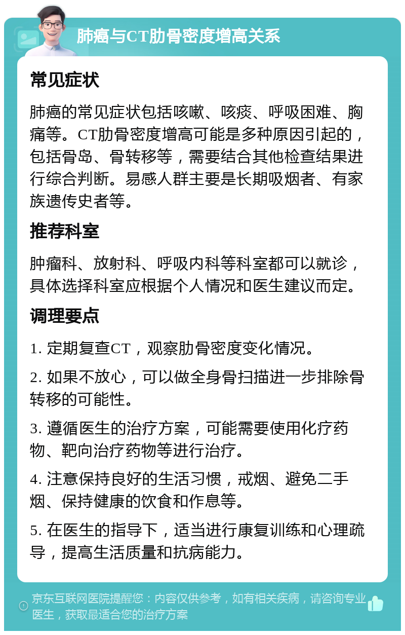 肺癌与CT肋骨密度增高关系 常见症状 肺癌的常见症状包括咳嗽、咳痰、呼吸困难、胸痛等。CT肋骨密度增高可能是多种原因引起的，包括骨岛、骨转移等，需要结合其他检查结果进行综合判断。易感人群主要是长期吸烟者、有家族遗传史者等。 推荐科室 肿瘤科、放射科、呼吸内科等科室都可以就诊，具体选择科室应根据个人情况和医生建议而定。 调理要点 1. 定期复查CT，观察肋骨密度变化情况。 2. 如果不放心，可以做全身骨扫描进一步排除骨转移的可能性。 3. 遵循医生的治疗方案，可能需要使用化疗药物、靶向治疗药物等进行治疗。 4. 注意保持良好的生活习惯，戒烟、避免二手烟、保持健康的饮食和作息等。 5. 在医生的指导下，适当进行康复训练和心理疏导，提高生活质量和抗病能力。