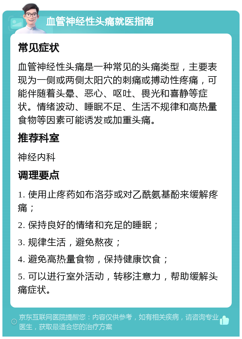 血管神经性头痛就医指南 常见症状 血管神经性头痛是一种常见的头痛类型，主要表现为一侧或两侧太阳穴的刺痛或搏动性疼痛，可能伴随着头晕、恶心、呕吐、畏光和喜静等症状。情绪波动、睡眠不足、生活不规律和高热量食物等因素可能诱发或加重头痛。 推荐科室 神经内科 调理要点 1. 使用止疼药如布洛芬或对乙酰氨基酚来缓解疼痛； 2. 保持良好的情绪和充足的睡眠； 3. 规律生活，避免熬夜； 4. 避免高热量食物，保持健康饮食； 5. 可以进行室外活动，转移注意力，帮助缓解头痛症状。