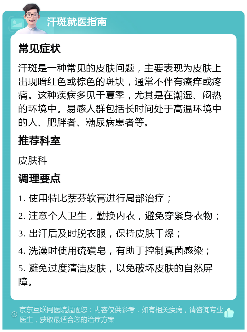 汗斑就医指南 常见症状 汗斑是一种常见的皮肤问题，主要表现为皮肤上出现暗红色或棕色的斑块，通常不伴有瘙痒或疼痛。这种疾病多见于夏季，尤其是在潮湿、闷热的环境中。易感人群包括长时间处于高温环境中的人、肥胖者、糖尿病患者等。 推荐科室 皮肤科 调理要点 1. 使用特比萘芬软膏进行局部治疗； 2. 注意个人卫生，勤换内衣，避免穿紧身衣物； 3. 出汗后及时脱衣服，保持皮肤干燥； 4. 洗澡时使用硫磺皂，有助于控制真菌感染； 5. 避免过度清洁皮肤，以免破坏皮肤的自然屏障。