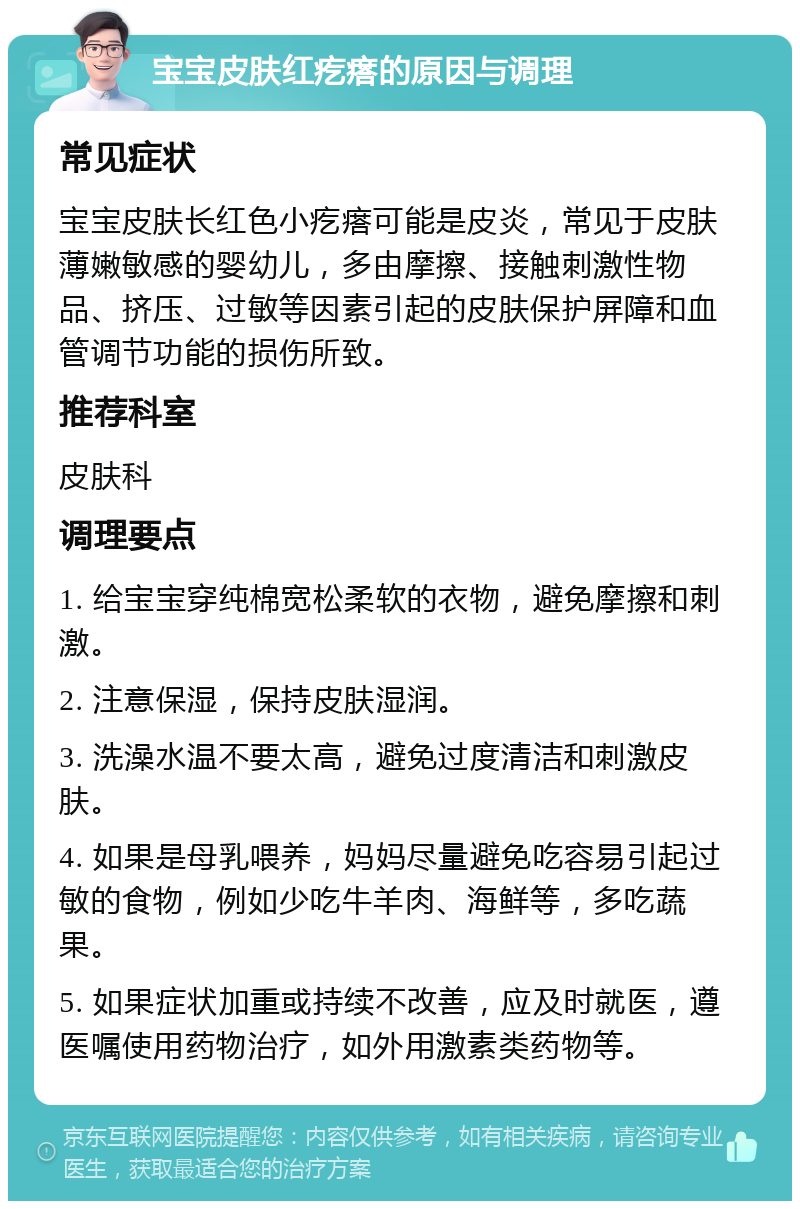 宝宝皮肤红疙瘩的原因与调理 常见症状 宝宝皮肤长红色小疙瘩可能是皮炎，常见于皮肤薄嫩敏感的婴幼儿，多由摩擦、接触刺激性物品、挤压、过敏等因素引起的皮肤保护屏障和血管调节功能的损伤所致。 推荐科室 皮肤科 调理要点 1. 给宝宝穿纯棉宽松柔软的衣物，避免摩擦和刺激。 2. 注意保湿，保持皮肤湿润。 3. 洗澡水温不要太高，避免过度清洁和刺激皮肤。 4. 如果是母乳喂养，妈妈尽量避免吃容易引起过敏的食物，例如少吃牛羊肉、海鲜等，多吃蔬果。 5. 如果症状加重或持续不改善，应及时就医，遵医嘱使用药物治疗，如外用激素类药物等。