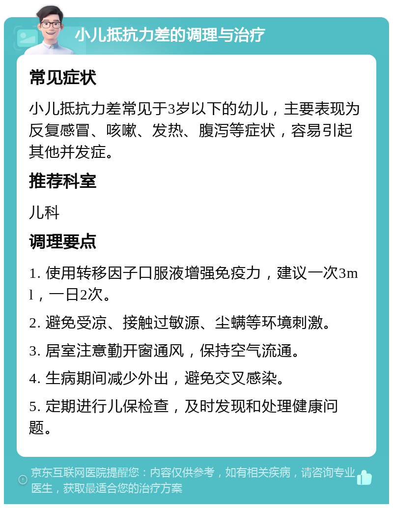 小儿抵抗力差的调理与治疗 常见症状 小儿抵抗力差常见于3岁以下的幼儿，主要表现为反复感冒、咳嗽、发热、腹泻等症状，容易引起其他并发症。 推荐科室 儿科 调理要点 1. 使用转移因子口服液增强免疫力，建议一次3ml，一日2次。 2. 避免受凉、接触过敏源、尘螨等环境刺激。 3. 居室注意勤开窗通风，保持空气流通。 4. 生病期间减少外出，避免交叉感染。 5. 定期进行儿保检查，及时发现和处理健康问题。