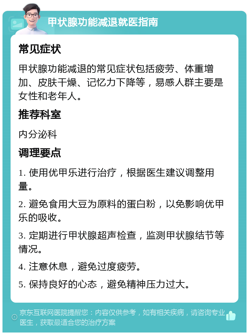 甲状腺功能减退就医指南 常见症状 甲状腺功能减退的常见症状包括疲劳、体重增加、皮肤干燥、记忆力下降等，易感人群主要是女性和老年人。 推荐科室 内分泌科 调理要点 1. 使用优甲乐进行治疗，根据医生建议调整用量。 2. 避免食用大豆为原料的蛋白粉，以免影响优甲乐的吸收。 3. 定期进行甲状腺超声检查，监测甲状腺结节等情况。 4. 注意休息，避免过度疲劳。 5. 保持良好的心态，避免精神压力过大。