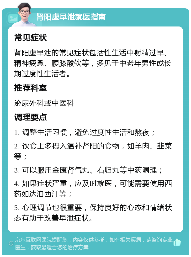 肾阳虚早泄就医指南 常见症状 肾阳虚早泄的常见症状包括性生活中射精过早、精神疲惫、腰膝酸软等，多见于中老年男性或长期过度性生活者。 推荐科室 泌尿外科或中医科 调理要点 1. 调整生活习惯，避免过度性生活和熬夜； 2. 饮食上多摄入温补肾阳的食物，如羊肉、韭菜等； 3. 可以服用金匮肾气丸、右归丸等中药调理； 4. 如果症状严重，应及时就医，可能需要使用西药如达泊西汀等； 5. 心理调节也很重要，保持良好的心态和情绪状态有助于改善早泄症状。