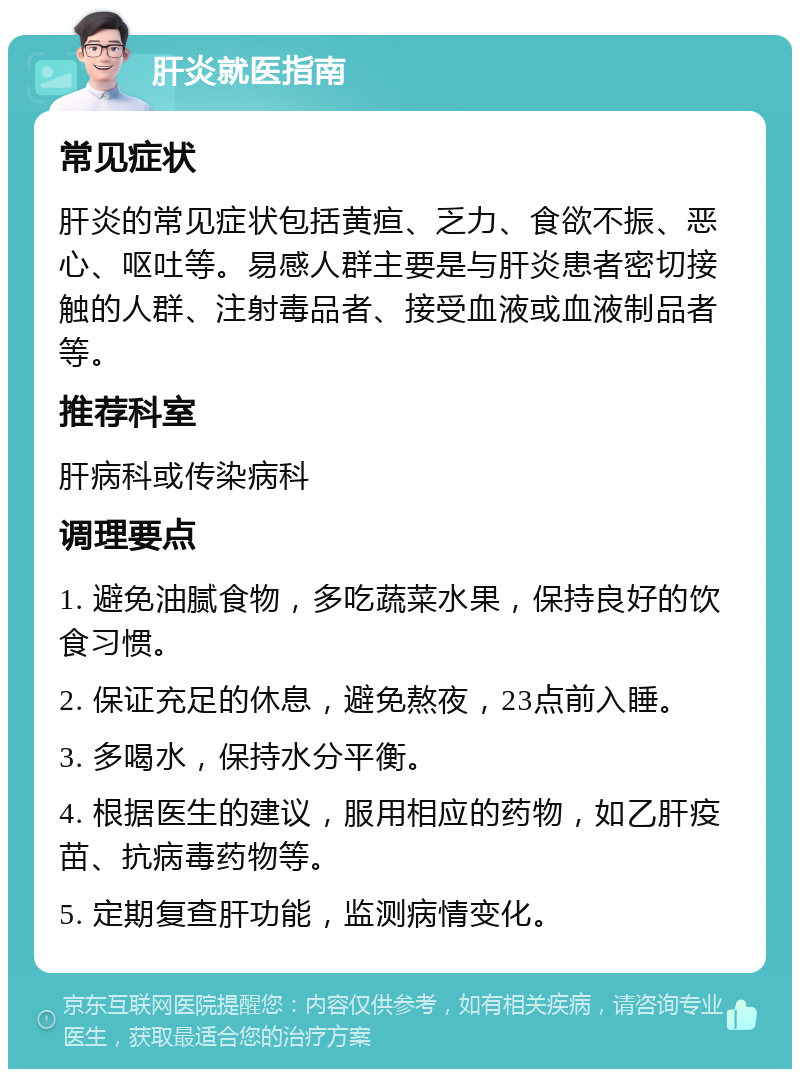 肝炎就医指南 常见症状 肝炎的常见症状包括黄疸、乏力、食欲不振、恶心、呕吐等。易感人群主要是与肝炎患者密切接触的人群、注射毒品者、接受血液或血液制品者等。 推荐科室 肝病科或传染病科 调理要点 1. 避免油腻食物，多吃蔬菜水果，保持良好的饮食习惯。 2. 保证充足的休息，避免熬夜，23点前入睡。 3. 多喝水，保持水分平衡。 4. 根据医生的建议，服用相应的药物，如乙肝疫苗、抗病毒药物等。 5. 定期复查肝功能，监测病情变化。