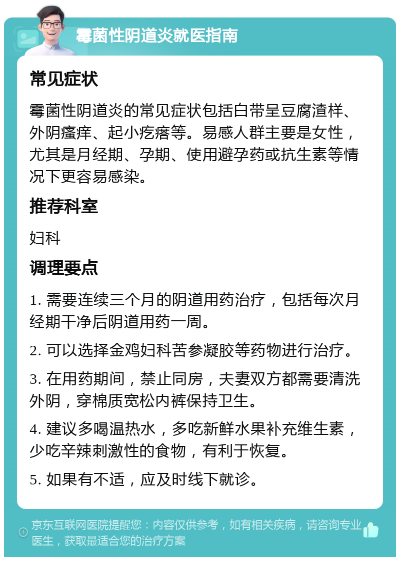 霉菌性阴道炎就医指南 常见症状 霉菌性阴道炎的常见症状包括白带呈豆腐渣样、外阴瘙痒、起小疙瘩等。易感人群主要是女性，尤其是月经期、孕期、使用避孕药或抗生素等情况下更容易感染。 推荐科室 妇科 调理要点 1. 需要连续三个月的阴道用药治疗，包括每次月经期干净后阴道用药一周。 2. 可以选择金鸡妇科苦参凝胶等药物进行治疗。 3. 在用药期间，禁止同房，夫妻双方都需要清洗外阴，穿棉质宽松内裤保持卫生。 4. 建议多喝温热水，多吃新鲜水果补充维生素，少吃辛辣刺激性的食物，有利于恢复。 5. 如果有不适，应及时线下就诊。