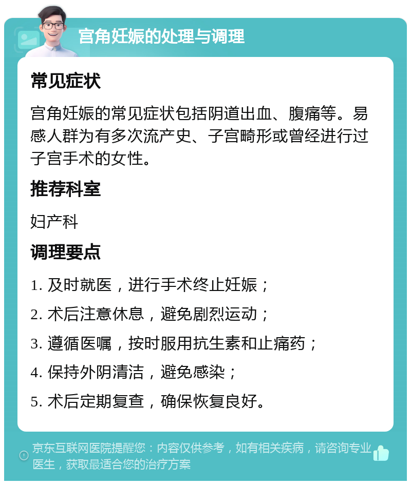 宫角妊娠的处理与调理 常见症状 宫角妊娠的常见症状包括阴道出血、腹痛等。易感人群为有多次流产史、子宫畸形或曾经进行过子宫手术的女性。 推荐科室 妇产科 调理要点 1. 及时就医，进行手术终止妊娠； 2. 术后注意休息，避免剧烈运动； 3. 遵循医嘱，按时服用抗生素和止痛药； 4. 保持外阴清洁，避免感染； 5. 术后定期复查，确保恢复良好。