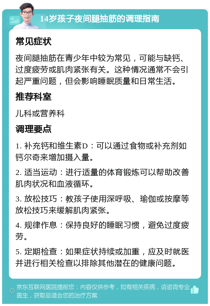 14岁孩子夜间腿抽筋的调理指南 常见症状 夜间腿抽筋在青少年中较为常见，可能与缺钙、过度疲劳或肌肉紧张有关。这种情况通常不会引起严重问题，但会影响睡眠质量和日常生活。 推荐科室 儿科或营养科 调理要点 1. 补充钙和维生素D：可以通过食物或补充剂如钙尔奇来增加摄入量。 2. 适当运动：进行适量的体育锻炼可以帮助改善肌肉状况和血液循环。 3. 放松技巧：教孩子使用深呼吸、瑜伽或按摩等放松技巧来缓解肌肉紧张。 4. 规律作息：保持良好的睡眠习惯，避免过度疲劳。 5. 定期检查：如果症状持续或加重，应及时就医并进行相关检查以排除其他潜在的健康问题。