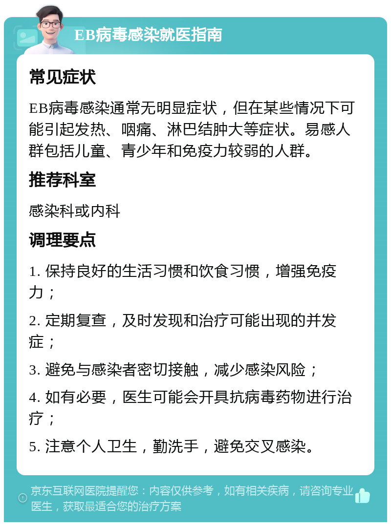 EB病毒感染就医指南 常见症状 EB病毒感染通常无明显症状，但在某些情况下可能引起发热、咽痛、淋巴结肿大等症状。易感人群包括儿童、青少年和免疫力较弱的人群。 推荐科室 感染科或内科 调理要点 1. 保持良好的生活习惯和饮食习惯，增强免疫力； 2. 定期复查，及时发现和治疗可能出现的并发症； 3. 避免与感染者密切接触，减少感染风险； 4. 如有必要，医生可能会开具抗病毒药物进行治疗； 5. 注意个人卫生，勤洗手，避免交叉感染。