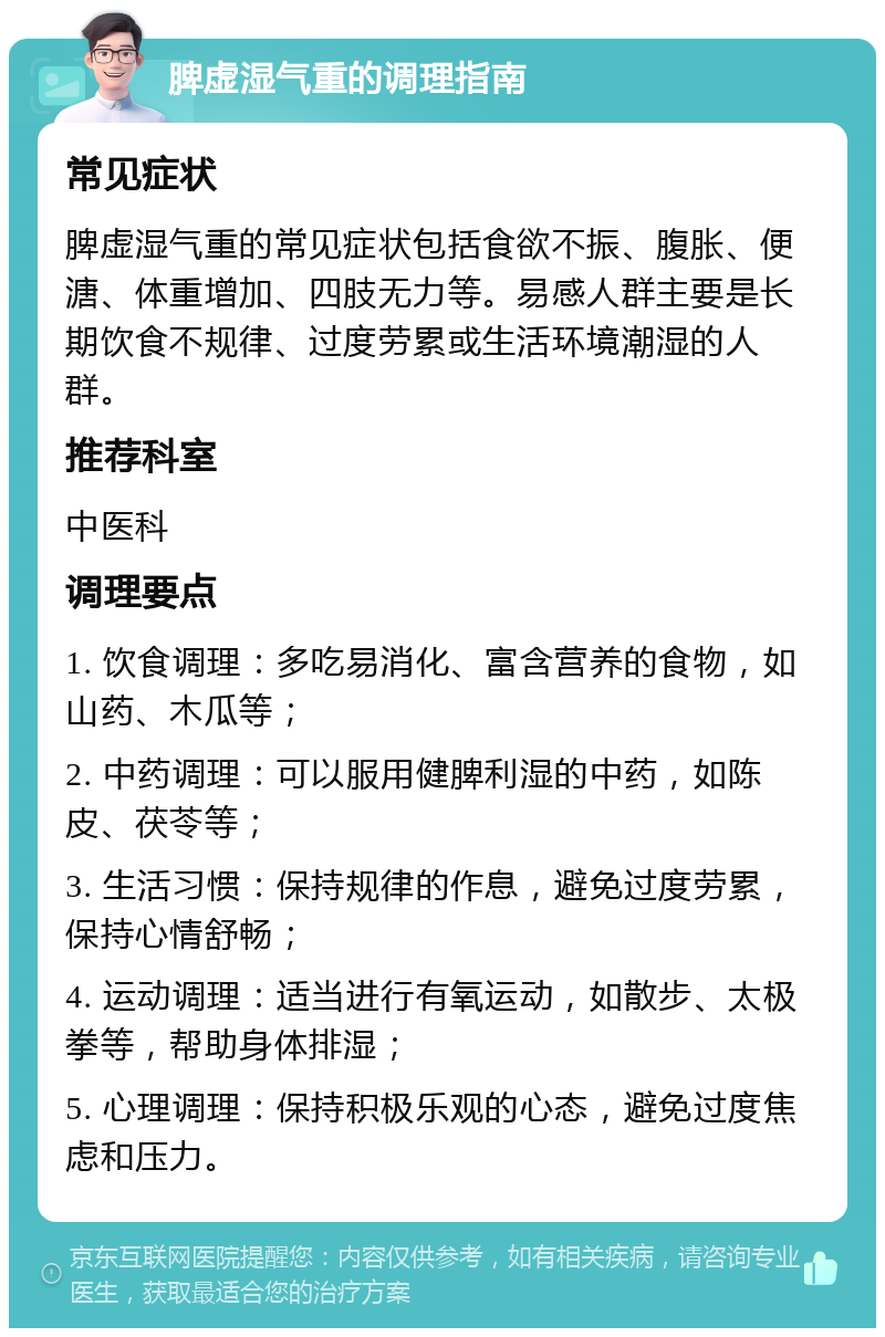 脾虚湿气重的调理指南 常见症状 脾虚湿气重的常见症状包括食欲不振、腹胀、便溏、体重增加、四肢无力等。易感人群主要是长期饮食不规律、过度劳累或生活环境潮湿的人群。 推荐科室 中医科 调理要点 1. 饮食调理：多吃易消化、富含营养的食物，如山药、木瓜等； 2. 中药调理：可以服用健脾利湿的中药，如陈皮、茯苓等； 3. 生活习惯：保持规律的作息，避免过度劳累，保持心情舒畅； 4. 运动调理：适当进行有氧运动，如散步、太极拳等，帮助身体排湿； 5. 心理调理：保持积极乐观的心态，避免过度焦虑和压力。