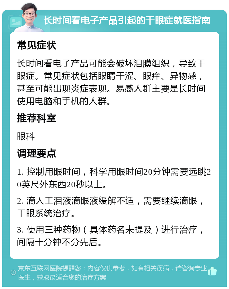 长时间看电子产品引起的干眼症就医指南 常见症状 长时间看电子产品可能会破坏泪膜组织，导致干眼症。常见症状包括眼睛干涩、眼痒、异物感，甚至可能出现炎症表现。易感人群主要是长时间使用电脑和手机的人群。 推荐科室 眼科 调理要点 1. 控制用眼时间，科学用眼时间20分钟需要远眺20英尺外东西20秒以上。 2. 滴人工泪液滴眼液缓解不适，需要继续滴眼，干眼系统治疗。 3. 使用三种药物（具体药名未提及）进行治疗，间隔十分钟不分先后。