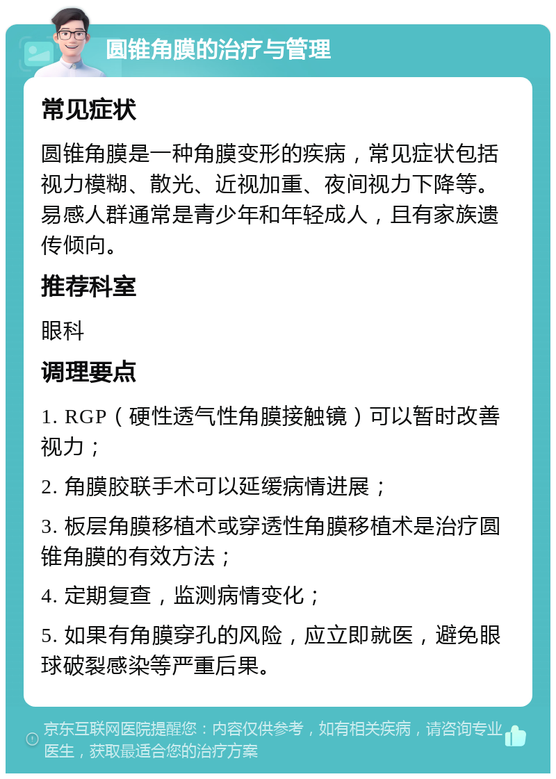 圆锥角膜的治疗与管理 常见症状 圆锥角膜是一种角膜变形的疾病，常见症状包括视力模糊、散光、近视加重、夜间视力下降等。易感人群通常是青少年和年轻成人，且有家族遗传倾向。 推荐科室 眼科 调理要点 1. RGP（硬性透气性角膜接触镜）可以暂时改善视力； 2. 角膜胶联手术可以延缓病情进展； 3. 板层角膜移植术或穿透性角膜移植术是治疗圆锥角膜的有效方法； 4. 定期复查，监测病情变化； 5. 如果有角膜穿孔的风险，应立即就医，避免眼球破裂感染等严重后果。