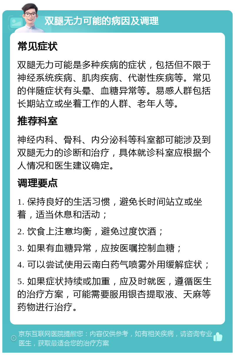 双腿无力可能的病因及调理 常见症状 双腿无力可能是多种疾病的症状，包括但不限于神经系统疾病、肌肉疾病、代谢性疾病等。常见的伴随症状有头晕、血糖异常等。易感人群包括长期站立或坐着工作的人群、老年人等。 推荐科室 神经内科、骨科、内分泌科等科室都可能涉及到双腿无力的诊断和治疗，具体就诊科室应根据个人情况和医生建议确定。 调理要点 1. 保持良好的生活习惯，避免长时间站立或坐着，适当休息和活动； 2. 饮食上注意均衡，避免过度饮酒； 3. 如果有血糖异常，应按医嘱控制血糖； 4. 可以尝试使用云南白药气喷雾外用缓解症状； 5. 如果症状持续或加重，应及时就医，遵循医生的治疗方案，可能需要服用银杏提取液、天麻等药物进行治疗。