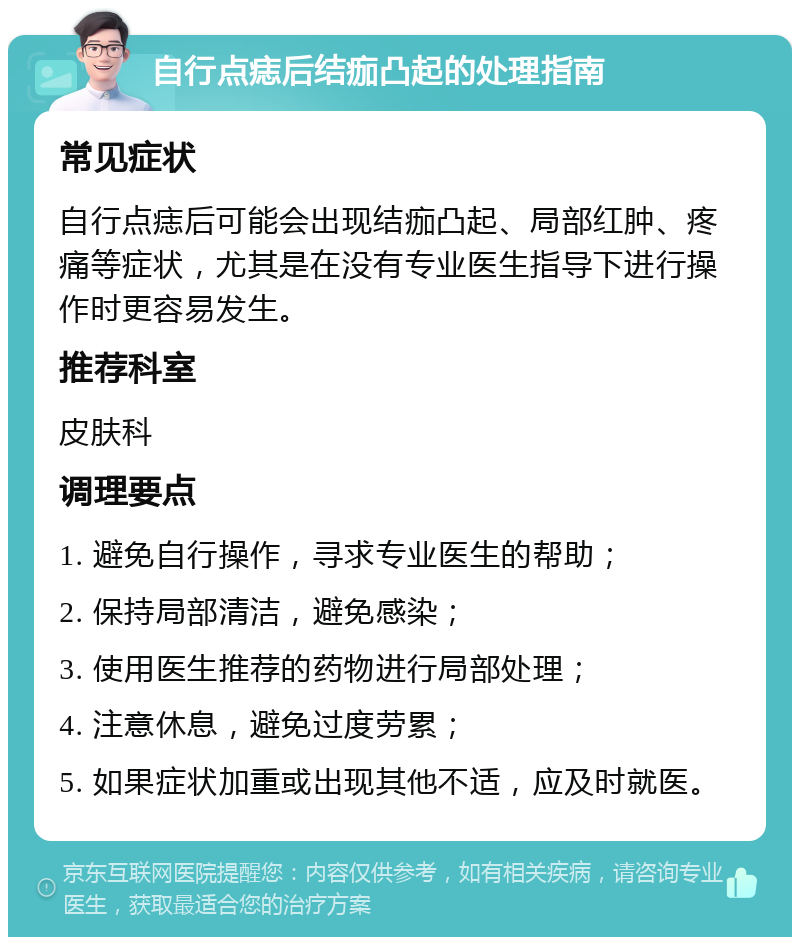 自行点痣后结痂凸起的处理指南 常见症状 自行点痣后可能会出现结痂凸起、局部红肿、疼痛等症状，尤其是在没有专业医生指导下进行操作时更容易发生。 推荐科室 皮肤科 调理要点 1. 避免自行操作，寻求专业医生的帮助； 2. 保持局部清洁，避免感染； 3. 使用医生推荐的药物进行局部处理； 4. 注意休息，避免过度劳累； 5. 如果症状加重或出现其他不适，应及时就医。